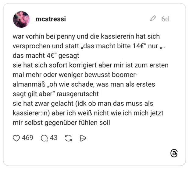 war vorhin bei penny und die kassiererin hat sich versprochen und statt „das macht bitte 14€“ nur „.. das macht 4€“ gesagt sie hat sich sofort korrigiert aber mir ist zum ersten mal mehr oder weniger bewusst boomer-almanmäß „oh wie schade, was man als erstes sagt gilt aber“ rausgerutscht sie hat zwar gelacht (idk ob man das muss als kassierer:in) aber ich weiß nicht wie ich mich jetzt mir selbst gegenüber fühlen soll