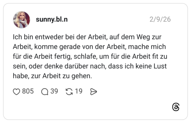 Ich bin entweder bei der Arbeit, auf dem Weg zur Arbeit, komme gerade von der Arbeit, mache mich für die Arbeit fertig, schlafe, um für die Arbeit fit zu sein, oder denke darüber nach, dass ich keine Lust habe, zur Arbeit zu gehen.
