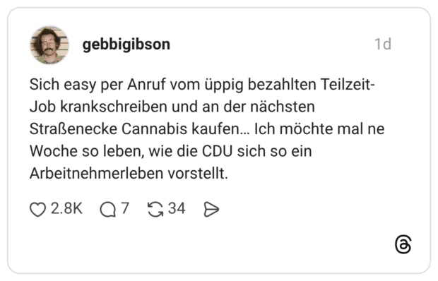 Sich easy per Anruf vom üppig bezahlten Teilzeit- Job krankschreiben und an der nächsten Straßenecke Cannabis kaufen... Ich möchte mal ne Woche so leben, wie die CDU sich so ein Arbeitnehmerleben vorstellt.