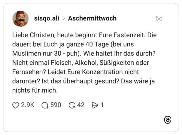 Liebe Christen, heute beginnt Eure Fastenzeit. Die dauert bei Euch ja ganze 40 Tage (bei uns Muslimen nur 30 - puh). Wie haltet Ihr das durch? Nicht einmal Fleisch, Alkohol, Süßigkeiten oder Fernsehen? Leidet Eure Konzentration nicht darunter? Ist das überhaupt gesund? Das wäre ja nichts für mich.