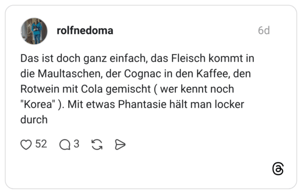 Das ist doch ganz einfach, das Fleisch kommt in die Maultaschen, der Cognac in den Kaffee, den Rotwein mit Cola gemischt ( wer kennt noch "Korea"). Mit etwas Phantasie hält man locker durch