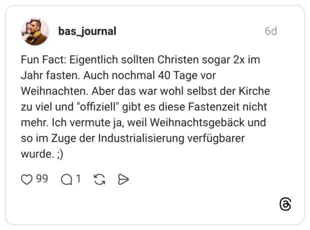 Fun Fact: Eigentlich sollten Christen sogar 2x im Jahr fasten. Auch nochmal 40 Tage vor Weihnachten. Aber das war wohl selbst der Kirche zu viel und "offiziell" gibt es diese Fastenzeit nicht mehr. Ich vermute ja, weil Weihnachtsgebäck und so im Zuge der Industrialisierung verfügbarer wurde. ;)