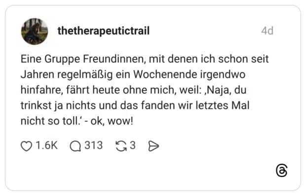 Eine Gruppe Freundinnen, mit denen ich schon seit Jahren regelmäßig ein Wochenende irgendwo hinfahre, fährt heute ohne mich, weil: ‚Naja, du trinkst ja nichts und das fanden wir letztes Mal nicht so toll.‘ - ok, wow! 1 / 3