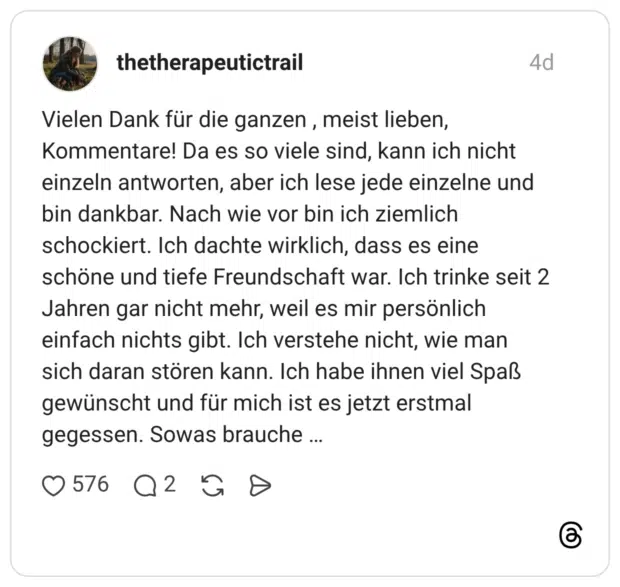 Vielen Dank für die ganzen , meist lieben, Kommentare! Da es so viele sind, kann ich nicht einzeln antworten, aber ich lese jede einzelne und bin dankbar. Nach wie vor bin ich ziemlich schockiert. Ich dachte wirklich, dass es eine schöne und tiefe Freundschaft war. Ich trinke seit 2 Jahren gar nicht mehr, weil es mir persönlich einfach nichts gibt. Ich verstehe nicht, wie man sich daran stören kann. Ich habe ihnen viel Spaß gewünscht und für mich ist es jetzt erstmal gegessen. Sowas brauche … 2 / 3