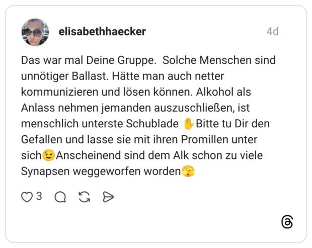 Das war mal Deine Gruppe. Solche Menschen sind unnötiger Ballast. Hätte man auch netter kommunizieren und lösen können. Alkohol als Anlass nehmen jemanden auszuschließen, ist menschlich unterste Schublade ✋️Bitte tu Dir den Gefallen und lasse sie mit ihren Promillen unter sich😉Anscheinend sind dem Alk schon zu viele Synapsen weggeworfen worden🫣