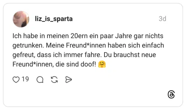Ich habe in meinen 20ern ein paar Jahre gar nichts getrunken. Meine Freund*innen haben sich einfach gefreut, dass ich immer fahre. Du brauchst neue Freund*innen, die sind doof! 🤗
