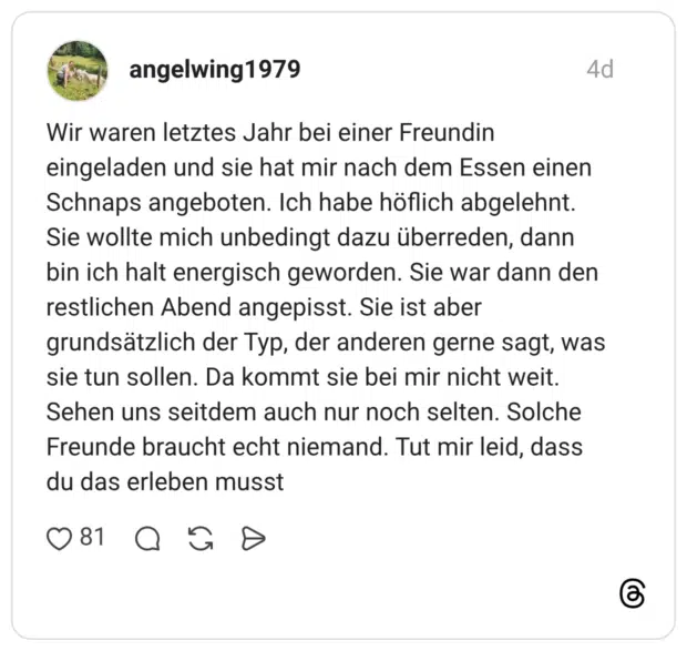 Wir waren letztes Jahr bei einer Freundin eingeladen und sie hat mir nach dem Essen einen Schnaps angeboten. Ich habe höflich abgelehnt. Sie wollte mich unbedingt dazu überreden, dann bin ich halt energisch geworden. Sie war dann den restlichen Abend angepisst. Sie ist aber grundsätzlich der Typ, der anderen gerne sagt, was sie tun sollen. Da kommt sie bei mir nicht weit. Sehen uns seitdem auch nur noch selten. Solche Freunde braucht echt niemand. Tut mir leid, dass du das erleben musst