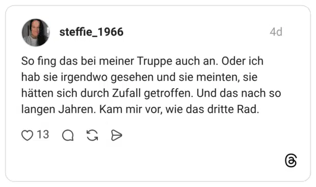 So fing das bei meiner Truppe auch an. Oder ich hab sie irgendwo gesehen und sie meinten, sie hätten sich durch Zufall getroffen. Und das nach so langen Jahren. Kam mir vor, wie das dritte Rad
