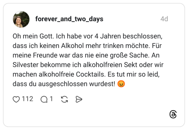 Oh mein Gott. Ich habe vor 4 Jahren beschlossen, dass ich keinen Alkohol mehr trinken möchte. Für meine Freunde war das nie eine große Sache. An Silvester bekomme ich alkoholfreien Sekt oder wir machen alkoholfreie Cocktails. Es tut mir so leid, dass du ausgeschlossen wurdest! 😡