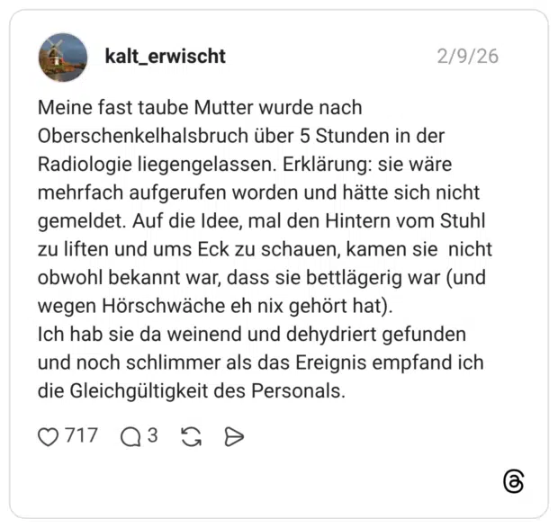 Meine fast taube Mutter wurde nach Oberschenkelhalsbruch über 5 Stunden in der Radiologie liegengelassen. Erklärung: sie wäre mehrfach aufgerufen worden und hätte sich nicht gemeldet. Auf die Idee, mal den Hintern vom Stuhl zu liften und ums Eck zu schauen, kamen sie nicht obwohl bekannt war, dass sie bettlägerig war (und wegen Hörschwäche eh nix gehört hat). Ich hab sie da weinend und dehydriert gefunden und noch schlimmer als das Ereignis empfand ich die Gleichgültigkeit des Personals.