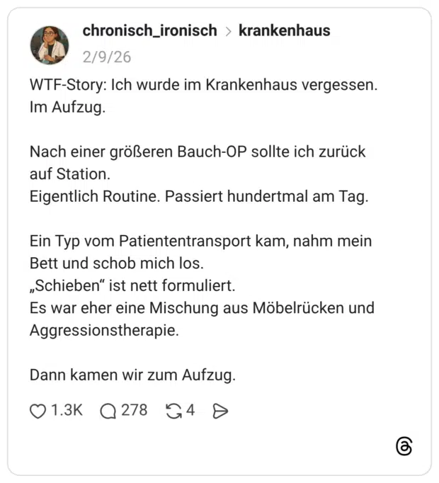 WTF-Story: Ich wurde im Krankenhaus vergessen. Im Aufzug. Nach einer größeren Bauch-OP sollte ich zurück auf Station. Eigentlich Routine. Passiert hundertmal am Tag. Ein Typ vom Patiententransport kam, nahm mein Bett und schob mich los. „Schieben" ist nett formuliert. Es war eher eine Mischung aus Möbelrücken und Aggressionstherapie. Dann kamen wir zum Aufzug.