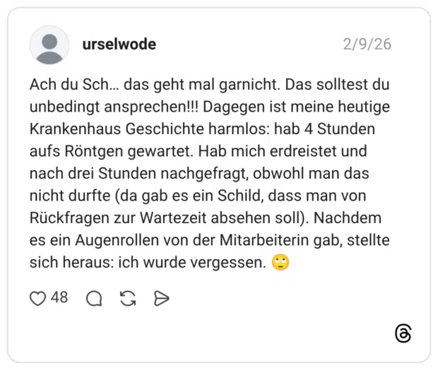 Ach du Sch... das geht mal garnicht. Das solltest du unbedingt ansprechen!!! Dagegen ist meine heutige Krankenhaus Geschichte harmlos: hab 4 Stunden aufs Röntgen gewartet. Hab mich erdreistet und nach drei Stunden nachgefragt, obwohl man das nicht durfte (da gab es ein Schild, dass man von Rückfragen zur Wartezeit absehen soll). Nachdem es ein Augenrollen von der Mitarbeiterin gab, stellte sich heraus: ich wurde vergessen.