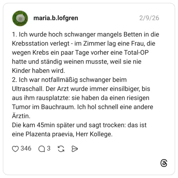 1. Ich wurde hoch schwanger mangels Betten in die Krebsstation verlegt - im Zimmer lag eine Frau, die wegen Krebs ein paar Tage vorher eine Total-OP hatte und ständig weinen musste, weil sie nie Kinder haben wird. 2. Ich war notfallmäßig schwanger beim Ultraschall. Der Arzt wurde immer einsilbiger, bis aus ihm rausplatzte: sie haben da einen riesigen Tumor im Bauchraum. Ich hol schnell eine andere Arztin. Die kam 45min später und sagt trocken: das ist eine Plazenta praevia, Herr Kollege.
