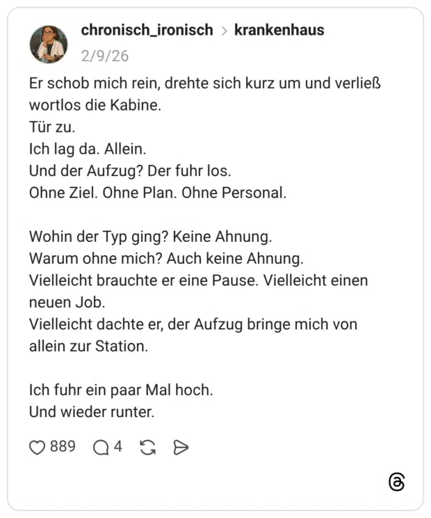 Er schob mich rein, drehte sich kurz um und verließ wortlos die Kabine. Tür zu. Ich lag da. Allein. Und der Aufzug? Der fuhr los. Ohne Ziel. Ohne Plan. Ohne Personal. Wohin der Typ ging? Keine Ahnung. Warum ohne mich? Auch keine Ahnung. Vielleicht brauchte er eine Pause. Vielleicht einen neuen Job. Vielleicht dachte er, der Aufzug bringe mich von allein zur Station. Ich fuhr ein paar Mal hoch. Und wieder runter.