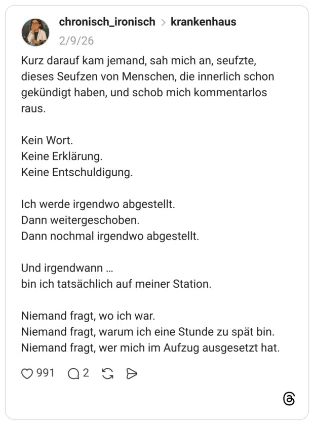 Kurz darauf kam jemand, sah mich an, seufzte, dieses Seufzen von Menschen, die innerlich schon gekündigt haben, und schob mich kommentarlos raus. Kein Wort. Keine Erklärung. Keine Entschuldigung. Ich werde irgendwo abgestellt. Dann weitergeschoben. Dann nochmal irgendwo abgestellt. Und irgendwann ... bin ich tatsächlich auf meiner Station. Niemand fragt, wo ich war. Niemand fragt, warum ich eine Stunde zu spät bin. Niemand fragt, wer mich im Aufzug ausgesetzt hat.