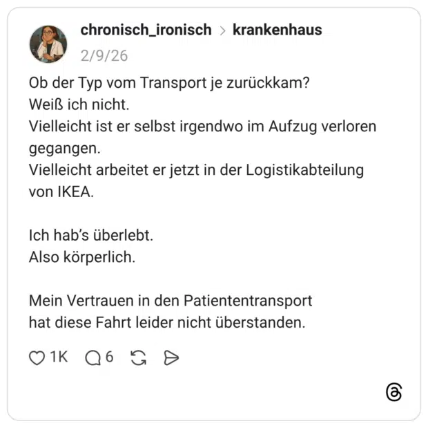 Ob der Typ vom Transport je zurückkam? Weiß ich nicht. Vielleicht ist er selbst irgendwo im Aufzug verloren gegangen. Vielleicht arbeitet er jetzt in der Logistikabteilung von IKEA. Ich hab's überlebt. Also körperlich. Mein Vertrauen in den Patiententransport hat diese Fahrt leider nicht überstanden.