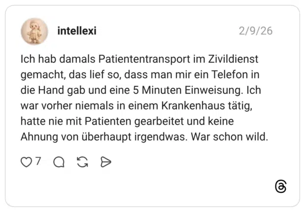 Ich hab damals Patiententransport im Zivildienst gemacht, das lief so, dass man mir ein Telefon in die Hand gab und eine 5 Minuten Einweisung. Ich war vorher niemals in einem Krankenhaus tätig, hatte nie mit Patienten gearbeitet und keine Ahnung von überhaupt irgendwas. War schon wild.