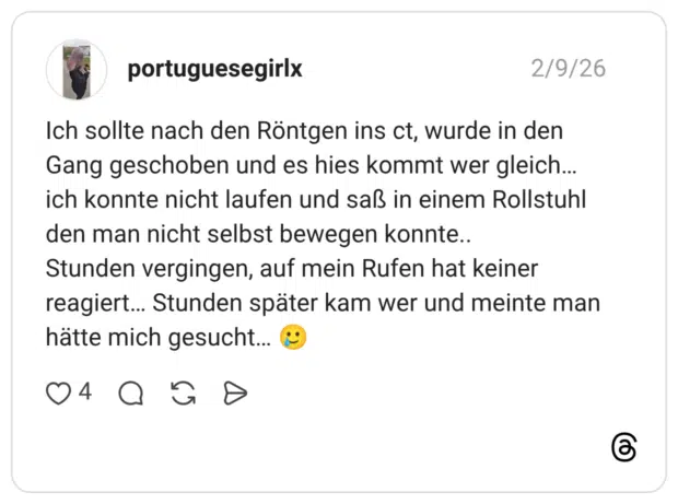 Ich sollte nach den Röntgen ins ct, wurde in den Gang geschoben und es hies kommt wer gleich... ich konnte nicht laufen und saß in einem Rollstuhl den man nicht selbst bewegen konnte.. Stunden vergingen, auf mein Rufen hat keiner reagiert... Stunden später kam wer und meinte man hätte mich gesucht...