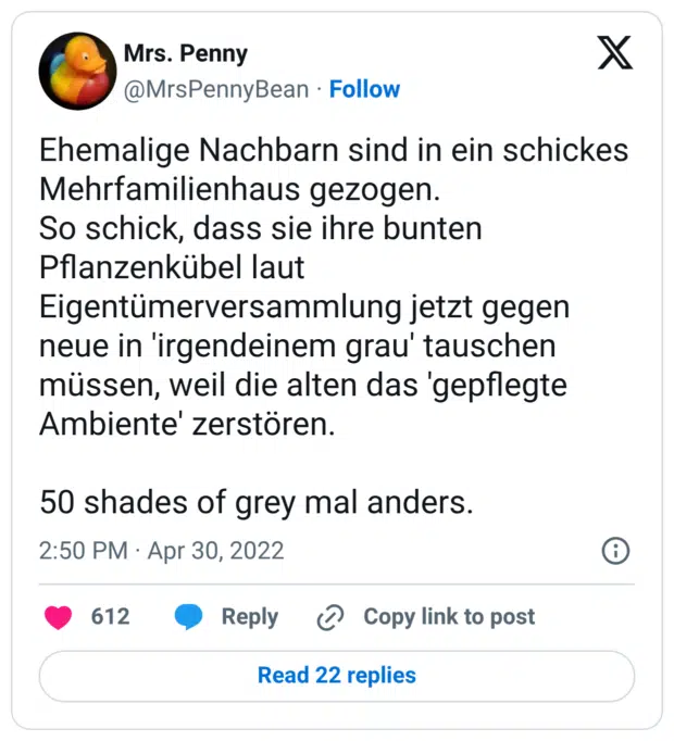 Ehemalige Nachbarn sind in ein schickes Mehrfamilienhaus gezogen. So schick, dass sie ihre bunten Pflanzenkübel laut Eigentümerversammlung jetzt gegen neue in 'irgendeinem grau' tauschen müssen, weil die alten das 'gepflegte Ambiente' zerstören. 50 shades of grey mal anders.