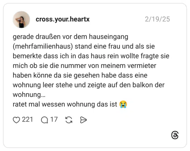 gerade draußen vor dem hauseingang (mehrfamilienhaus) stand eine frau und als sie bemerkte dass ich in das haus rein wollte fragte sie mich ob sie die nummer von meinem vermieter haben könne da sie gesehen habe dass eine wohnung leer stehe und zeigte auf den balkon der wohnung… ratet mal wessen wohnung das ist 😭