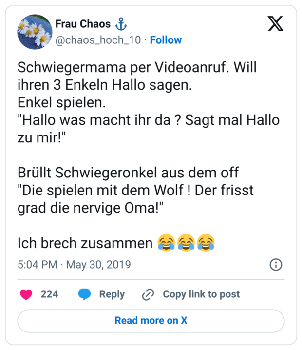 Schwiegermama per Videoanruf. Will ihren 3 Enkeln Hallo sagen. Enkel spielen. "Hallo was macht ihr da ? Sagt mal Hallo zu mir!" Brüllt Schwiegeronkel aus dem off "Die spielen mit dem Wolf ! Der frisst grad die nervige Oma!" Ich brech zusammen 😂😂😂 7:04 nachm. · 30. Mai 2019