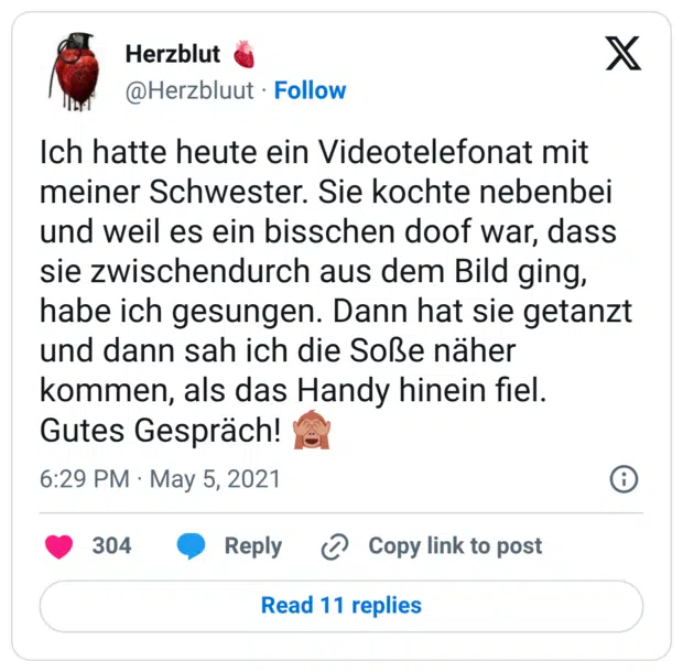Ich hatte heute ein Videotelefonat mit meiner Schwester. Sie kochte nebenbei und weil es ein bisschen doof war, dass sie zwischendurch aus dem Bild ging, habe ich gesungen. Dann hat sie getanzt und dann sah ich die Soße näher kommen, als das Handy hinein fiel. Gutes Gespräch! 🙈