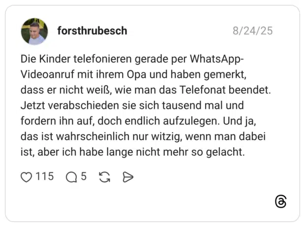 Die Kinder telefonieren gerade per WhatsApp-Videoanruf mit ihrem Opa und haben gemerkt, dass er nicht weiß, wie man das Telefonat beendet. Jetzt verabschieden sie sich tausend mal und fordern ihn auf, doch endlich aufzulegen. Und ja, das ist wahrscheinlich nur witzig, wenn man dabei ist, aber ich habe lange nicht mehr so gelacht.