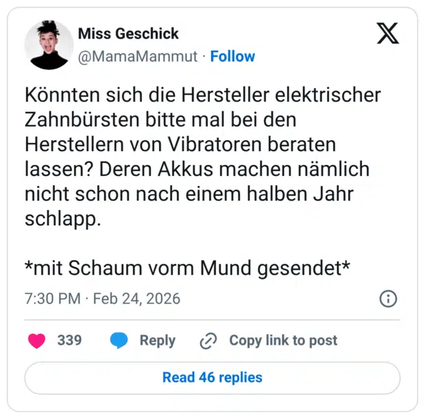 Könnten sich die Hersteller elektrischer Zahnbürsten bitte mal bei den Herstellern von Vibratoren beraten lassen? Deren Akkus machen nämlich nicht schon nach einem halben Jahr schlapp. *mit Schaum vorm Mund gesendet*