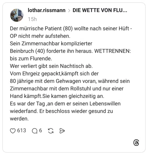 Der mürrische Patient (80) wollte nach seiner Hüft - OP nicht mehr aufstehen. Sein Zimmernachbar komplizierter Beinbruch (40) forderte ihn heraus. WETTRENNEN: bis zum Flurende. Wer verliert gibt sein Nachtisch ab. Vom Ehrgeiz gepackt,kämpft sich der 80 jährige mit dem Gehwagen voran, während sein Zimmernachbar mit dem Rollstuhl und nur einer Hand kämpft.Sie kamen gleichzeitig an. Es war der Tag , an dem er seinen Lebenswillen wiederfand. Er beschloss wieder gesund zu werden.