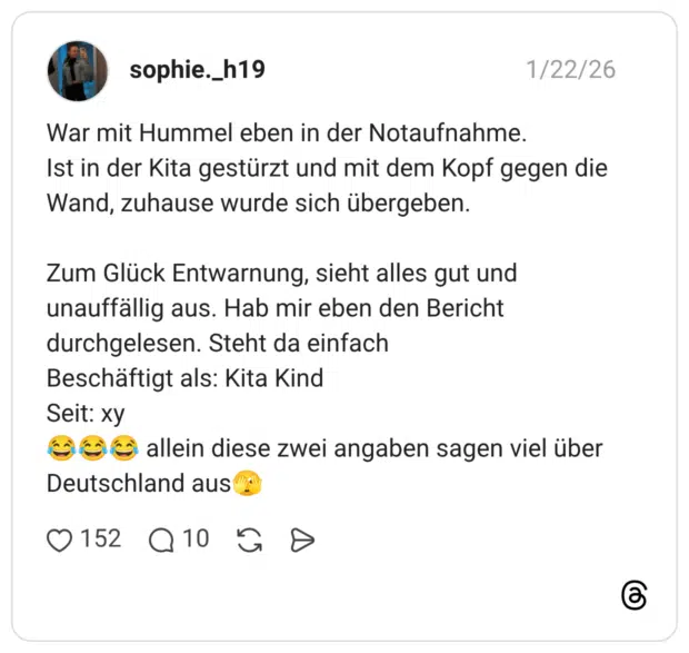 War mit Hummel eben in der Notaufnahme. Ist in der Kita gestürzt und mit dem Kopf gegen die Wand, zuhause wurde sich übergeben. Zum Glück Entwarnung, sieht alles gut und unauffällig aus. Hab mir eben den Bericht durchgelesen. Steht da einfach Beschäftigt als: Kita Kind Seit: xy 😂😂😂 allein diese zwei angaben sagen viel über Deutschland aus🫣
