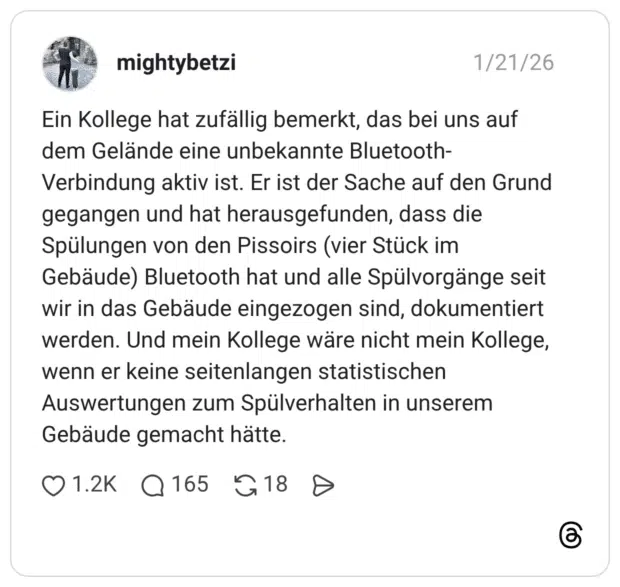 Ein Kollege hat zufällig bemerkt, das bei uns auf dem Gelände eine unbekannte Bluetooth-Verbindung aktiv ist. Er ist der Sache auf den Grund gegangen und hat herausgefunden, dass die Spülungen von den Pissoirs (vier Stück im Gebäude) Bluetooth hat und alle Spülvorgänge seit wir in das Gebäude eingezogen sind, dokumentiert werden. Und mein Kollege wäre nicht mein Kollege, wenn er keine seitenlangen statistischen Auswertungen zum Spülverhalten in unserem Gebäude gemacht hätte.