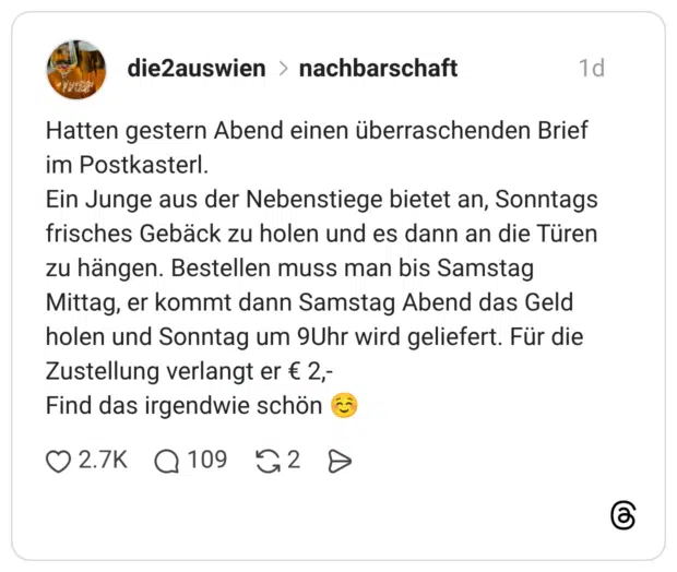 Hatten gestern Abend einen überraschenden Brief im Postkasterl. Ein Junge aus der Nebenstiege bietet an, Sonntags frisches Gebäck zu holen und es dann an die Türen zu hängen. Bestellen muss man bis Samstag Mittag, er kommt dann Samstag Abend das Geld holen und Sonntag um 9Uhr wird geliefert. Für die Zustellung verlangt er € 2,- Find das irgendwie schön ☺️