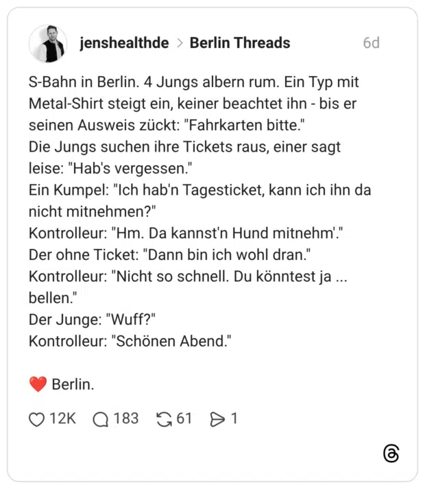 S-Bahn in Berlin. 4 Jungs albern rum. Ein Typ mit Metal-Shirt steigt ein, keiner beachtet ihn - bis er seinen Ausweis zückt: "Fahrkarten bitte." Die Jungs suchen ihre Tickets raus, einer sagt leise: "Hab's vergessen." Ein Kumpel: "Ich hab'n Tagesticket, kann ich ihn da nicht mitnehmen?" Kontrolleur: "Hm. Da kannst'n Hund mitnehm'." Der ohne Ticket: "Dann bin ich wohl dran." Kontrolleur: "Nicht so schnell. Du könntest ja ... bellen." Der Junge: "Wuff?" Kontrolleur: "Schönen Abend." ❤️ Berlin. 1 / 2