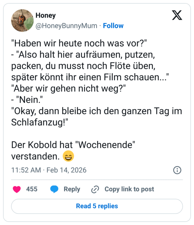 "Haben wir heute noch was vor?" - "Also halt hier aufräumen, putzen, packen, du musst noch Flöte üben, später könnt ihr einen Film schauen..." "Aber wir gehen nicht weg?" - "Nein.' "Okay, dann bleibe ich den ganzen Tag im Schlafanzug!" Der Kobold hat "Wochenende" verstanden.