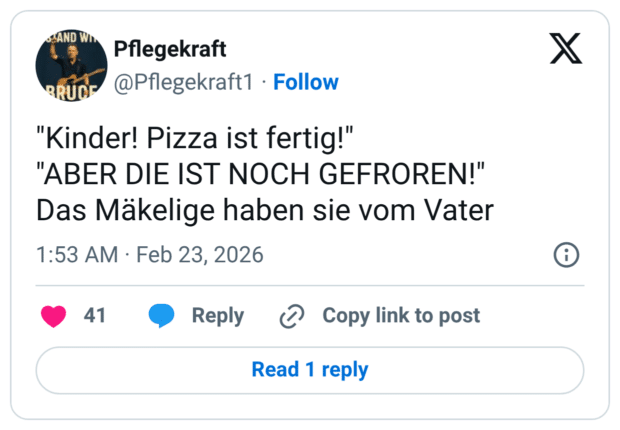 "Kinder! Pizza ist fertig!" "ABER DIE IST NOCH GEFROREN!" Das Mäkelige haben sie vom Vater