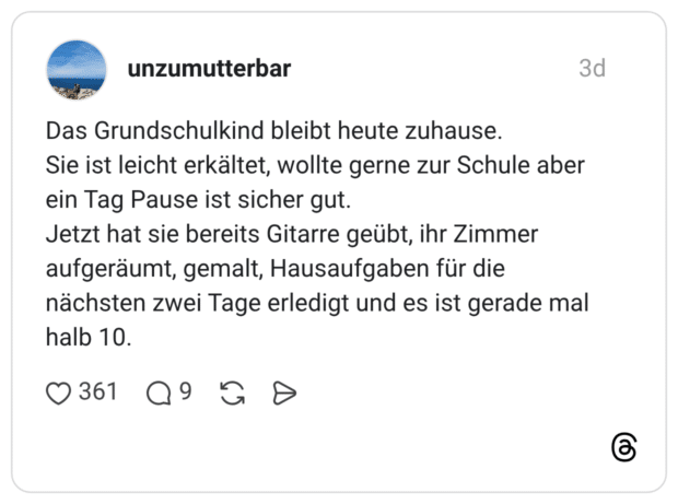 Das Grundschulkind bleibt heute zuhause. Sie ist leicht erkältet, wollte gerne zur Schule aber ein Tag Pause ist sicher gut. Jetzt hat sie bereits Gitarre geübt, ihr Zimmer aufgeräumt, gemalt, Hausaufgaben für die nächsten zwei Tage erledigt und es ist gerade mal halb 10.