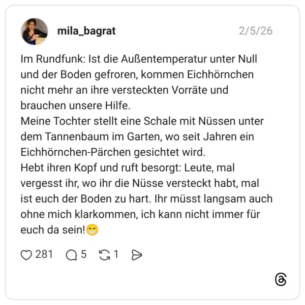 Im Rundfunk: Ist die Außentemperatur unter Null und der Boden gefroren, kommen Eichhörnchen nicht mehr an ihre versteckten Vorräte und brauchen unsere Hilfe. Meine Tochter stellt eine Schale mit Nüssen unter dem Tannenbaum im Garten, wo seit Jahren ein Eichhörnchen-Pärchen gesichtet wird. Hebt ihren Kopf und ruft besorgt: Leute, mal vergesst ihr, wo ihr die Nüsse versteckt habt, mal ist euch der Boden zu hart. Ihr müsst langsam auch ohne mich klarkommen, ich kann nicht immer für euch da sein!