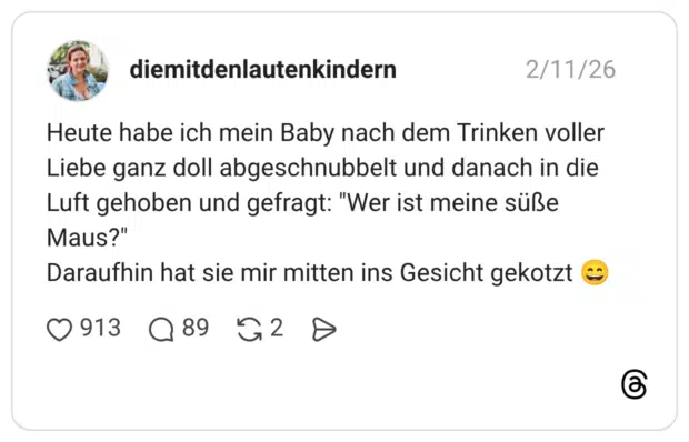 Heute habe ich mein Baby nach dem Trinken voller Liebe ganz doll abgeschnubbelt und danach in die Luft gehoben und gefragt: "Wer ist meine süße Maus?" Daraufhin hat sie mir mitten ins Gesicht gekotzt