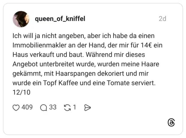 Ich will ja nicht angeben, aber ich habe da einen Immobilienmakler an der Hand, der mir für 14€ ein Haus verkauft und baut. Während mir dieses Angebot unterbreitet wurde, wurden meine Haare gekämmt, mit Haarspangen dekoriert und mir wurde ein Topf Kaffee und eine Tomate serviert. 12/10
