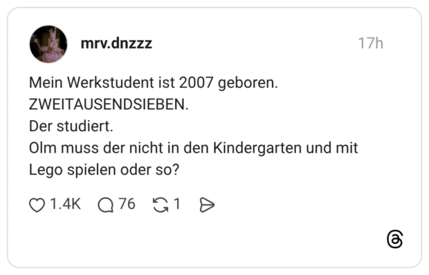 Mein Werkstudent ist 2007 geboren. ZWEITAUSENDSIEBEN. Der studiert. Olm muss der nicht in den Kindergarten und mit Lego spielen oder so?