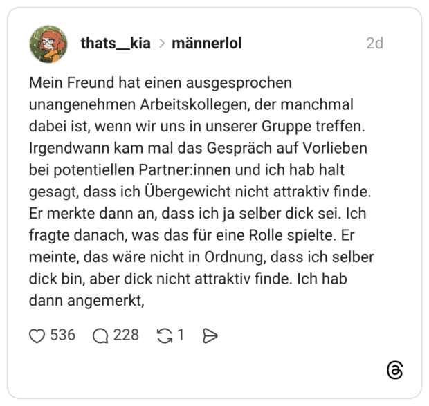Mein Freund hat einen ausgesprochen unangenehmen Arbeitskollegen, der manchmal dabei ist, wenn wir uns in unserer Gruppe treffen. Irgendwann kam mal das Gespräch auf Vorlieben bei potentiellen Partner:innen und ich hab halt gesagt, dass ich Übergewicht nicht attraktiv finde. Er merkte dann an, dass ich ja selber dick sei. Ich fragte danach, was das für eine Rolle spielte. Er meinte, das wäre nicht in Ordnung, dass ich selber dick bin, aber dick nicht attraktiv finde. Ich hab dann angemerkt,