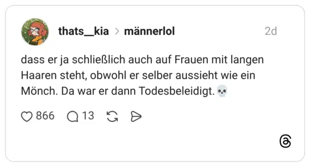 dass er ja schließlich auch auf Frauen mit langen Haaren steht, obwohl er selber aussieht wie ein Mönch. Da war er dann Todesbeleidigt.