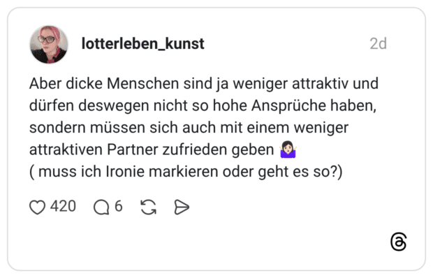 Aber dicke Menschen sind ja weniger attraktiv und dürfen deswegen nicht so hohe Ansprüche haben, sondern müssen sich auch mit einem weniger attraktiven Partner zufrieden geben (muss ich Ironie markieren oder geht es so?)