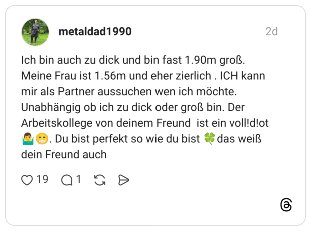 Ich bin auch zu dick und bin fast 1.90m groß. Meine Frau ist 1.56m und eher zierlich . ICH kann mir als Partner aussuchen wen ich möchte. Unabhängig ob ich zu dick oder groß bin. Der Arbeitskollege von deinem Freund ist ein voll!d!ot Du bist perfekt so wie du bist das weiß dein Freund auch