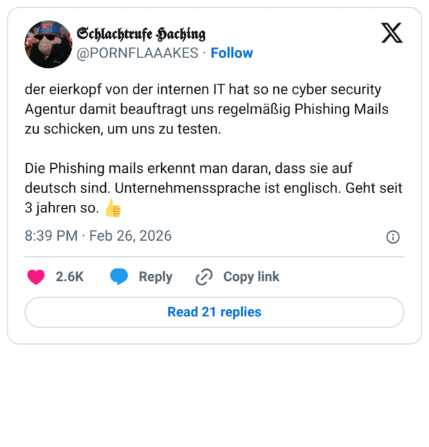 der eierkopf von der internen IT hat so ne cyber security Agentur damit beauftragt uns regelmäßig Phishing Mails zu schicken, um uns zu testen. Die Phishing mails erkennt man daran, dass sie auf deutsch sind. Unternehmenssprache ist englisch. Geht seit 3 jahren so. 👍