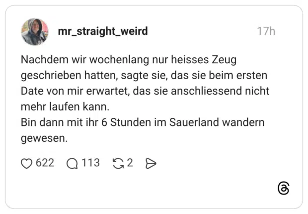 Nachdem wir wochenlang nur heisses Zeug geschrieben hatten, sagte sie, das sie beim ersten Date von mir erwartet, das sie anschliessend nicht mehr laufen kann. Bin dann mit ihr 6 Stunden im Sauerland wandern gewesen.