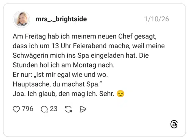 Am Freitag hab ich meinem neuen Chef gesagt, dass ich um 13 Uhr Feierabend mache, weil meine Schwägerin mich ins Spa eingeladen hat. Die Stunden hol ich am Montag nach. Er nur: „Ist mir egal wie und wo. Hauptsache, du machst Spa.“ Joa. Ich glaub, den mag ich. Sehr. 😌