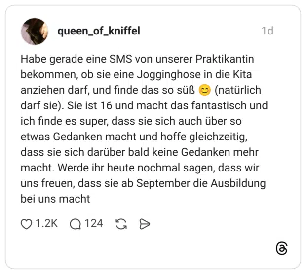 Habe gerade eine SMS von unserer Praktikantin bekommen, ob sie eine Jogginghose in die Kita anziehen darf, und finde das so süß 😊 (natürlich darf sie). Sie ist 16 und macht das fantastisch und ich finde es super, dass sie sich auch über so etwas Gedanken macht und hoffe gleichzeitig, dass sie sich darüber bald keine Gedanken mehr macht. Werde ihr heute nochmal sagen, dass wir uns freuen, dass sie ab September die Ausbildung bei uns macht 1 / 2