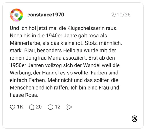 Und ich hol jetzt mal die Klugscheisserin raus. Noch bis in die 1940er Jahre galt rosa als Männerfarbe, als das kleine rot. Stolz, männlich, stark. Blau, besonders Hellblau wurde mit der reinen Jungfrau Maria assoziiert. Erst ab den 1950er Jahren vollzog sich der Wsndel weil die Werbung, der Handel es so wollte. Farben sind einfach Farben. Mehr nicht und das sollten die Menschen endlich raffen. Ich bin eine Frau und hasse Rosa.