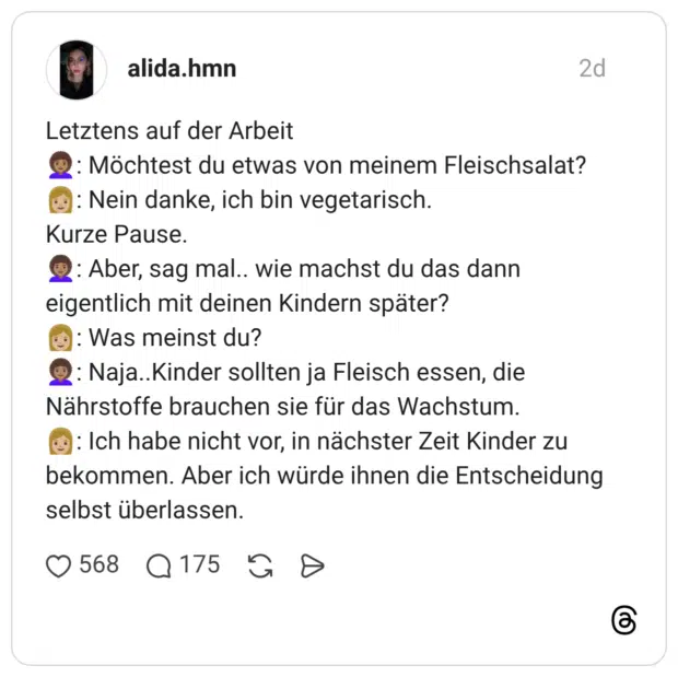 Letztens auf der Arbeit : Möchtest du etwas von meinem Fleischsalat? : Nein danke, ich bin vegetarisch. Kurze Pause. : Aber, sag mal.. wie machst du das dann eigentlich mit deinen Kindern später? : Was meinst du? : Naja..Kinder sollten ja Fleisch essen, die Nährstoffe brauchen sie für das Wachstum. : Ich habe nicht vor, in nächster Zeit Kinder zu bekommen. Aber ich würde ihnen die Entscheidung selbst überlassen.